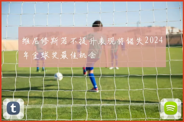 维尼修斯若不提升表现将错失2024年金球奖最佳机会