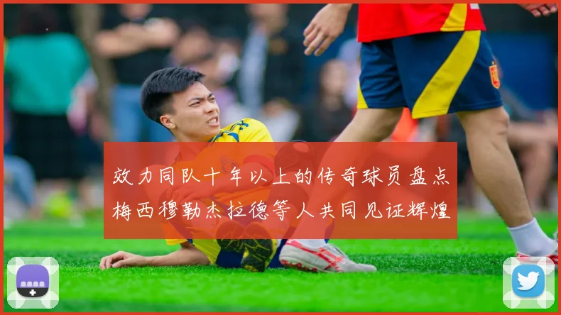 效力同队十年以上的传奇球员盘点梅西穆勒杰拉德等人共同见证辉煌岁月