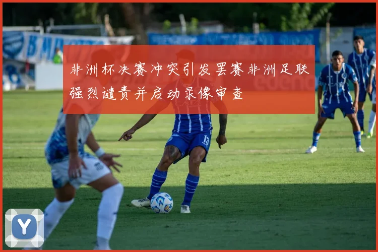 非洲杯决赛冲突引发罢赛非洲足联强烈谴责并启动录像审查