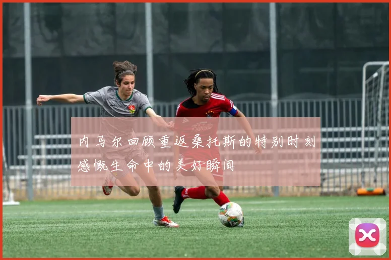 内马尔回顾重返桑托斯的特别时刻感慨生命中的美好瞬间