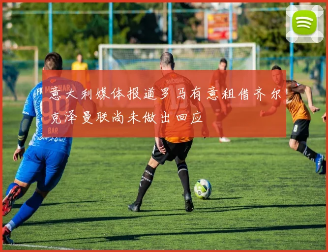 意大利媒体报道罗马有意租借齐尔克泽曼联尚未做出回应