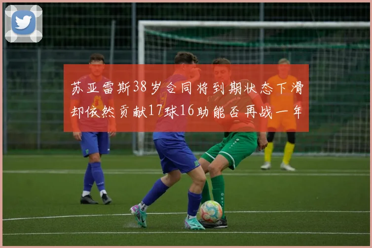 苏亚雷斯38岁合同将到期状态下滑却依然贡献17球16助能否再战一年