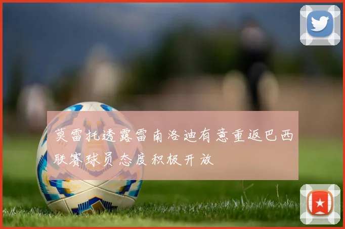 莫雷托透露雷南洛迪有意重返巴西联赛球员态度积极开放
