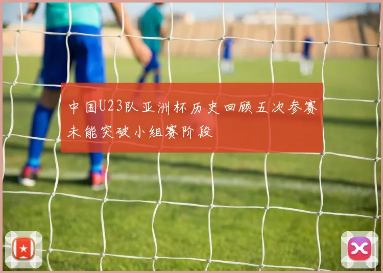 中国U23队亚洲杯历史回顾五次参赛未能突破小组赛阶段