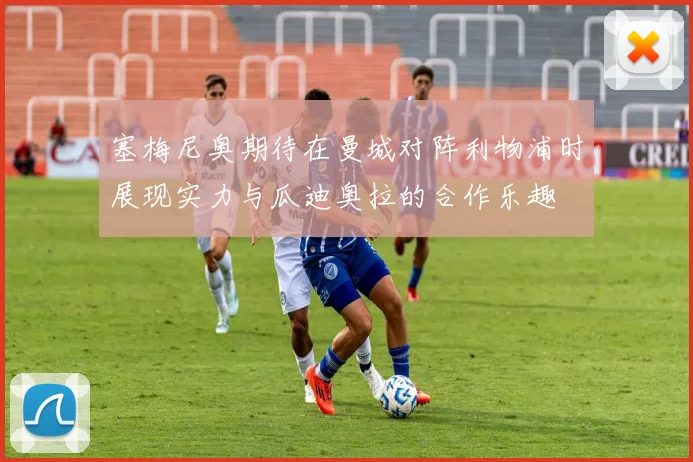 塞梅尼奥期待在曼城对阵利物浦时展现实力与瓜迪奥拉的合作乐趣