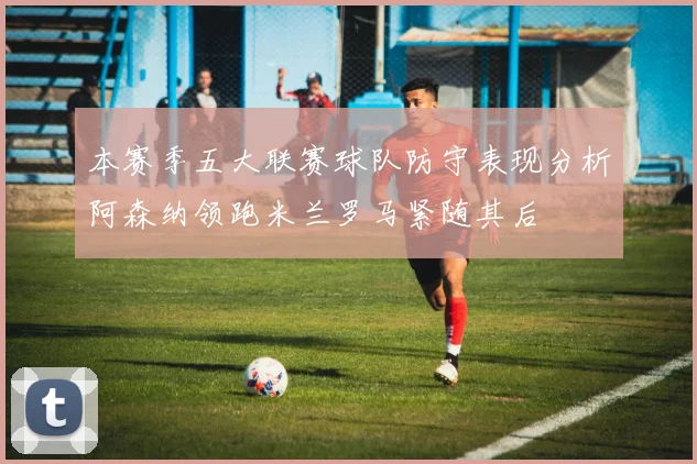 本赛季五大联赛球队防守表现分析阿森纳领跑米兰罗马紧随其后