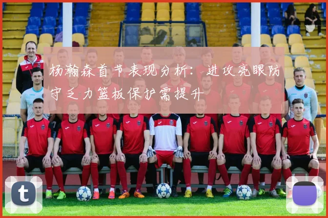 杨瀚森首节表现分析：进攻亮眼防守乏力篮板保护需提升