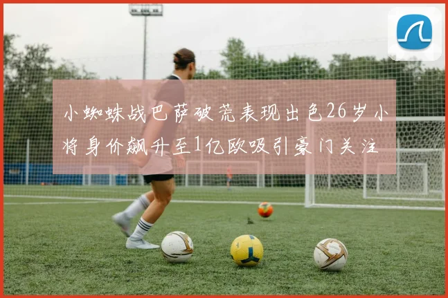 小蜘蛛战巴萨破荒表现出色26岁小将身价飙升至1亿欧吸引豪门关注