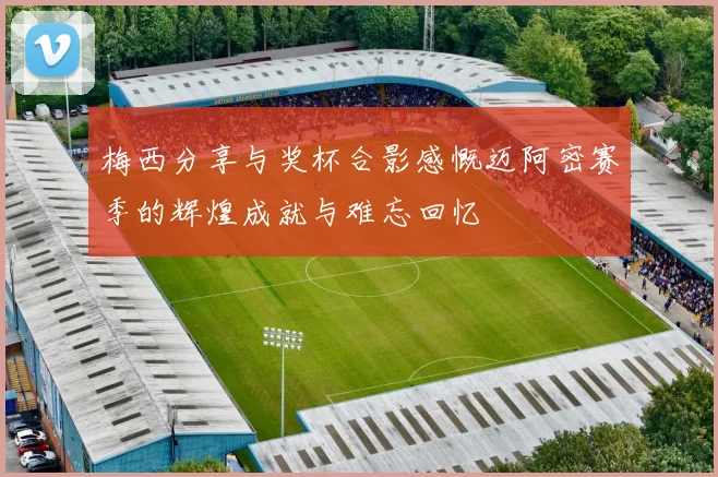 梅西分享与奖杯合影感慨迈阿密赛季的辉煌成就与难忘回忆