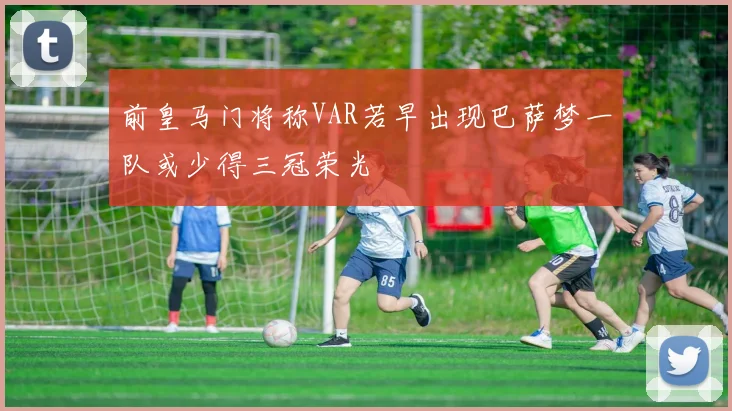 前皇马门将称VAR若早出现巴萨梦一队或少得三冠荣光