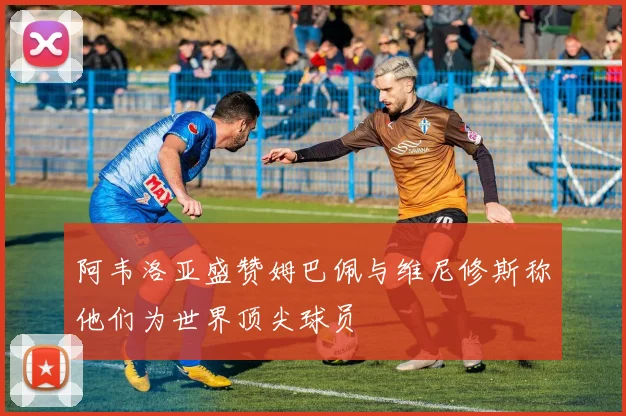 阿韦洛亚盛赞姆巴佩与维尼修斯称他们为世界顶尖球员
