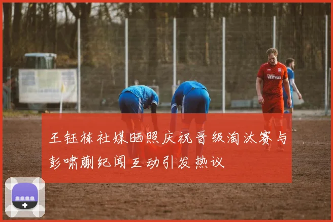 王钰栋社媒晒照庆祝晋级淘汰赛与彭啸蒯纪闻互动引发热议