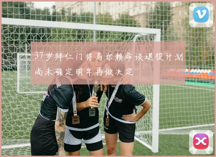 37岁拜仁门将乌尔赖希谈退役计划尚未确定明年再做决定