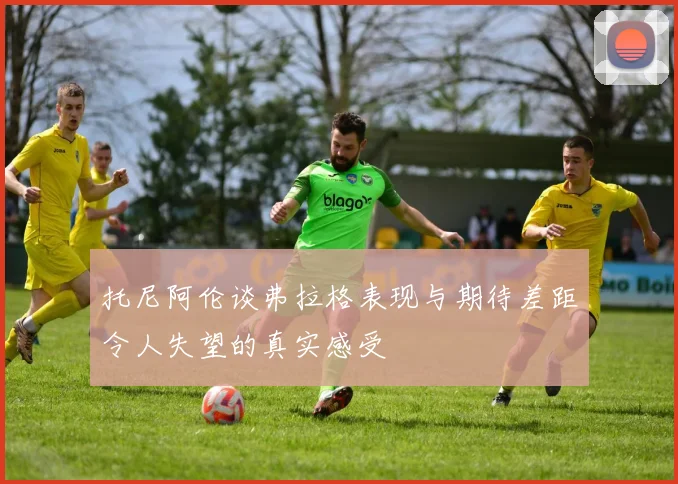 托尼阿伦谈弗拉格表现与期待差距令人失望的真实感受