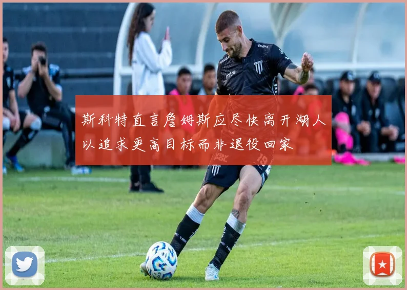 斯科特直言詹姆斯应尽快离开湖人以追求更高目标而非退役回家