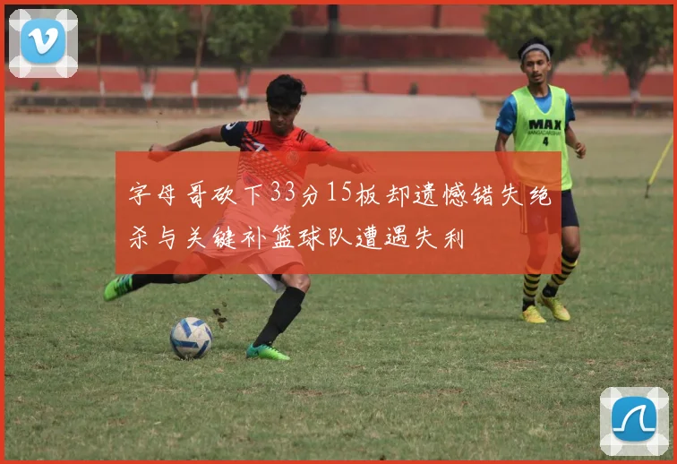 字母哥砍下33分15板却遗憾错失绝杀与关键补篮球队遭遇失利