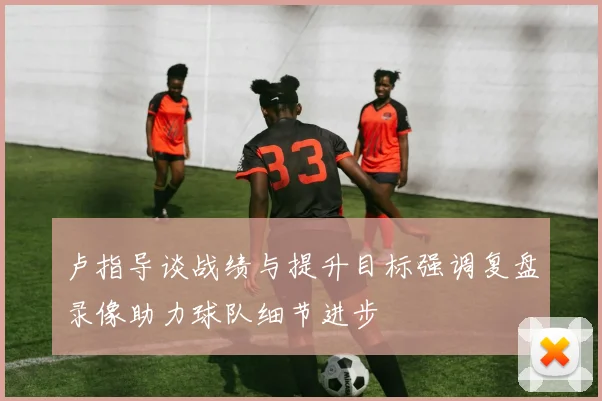 卢指导谈战绩与提升目标强调复盘录像助力球队细节进步