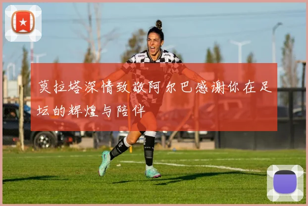 莫拉塔深情致敬阿尔巴感谢你在足坛的辉煌与陪伴