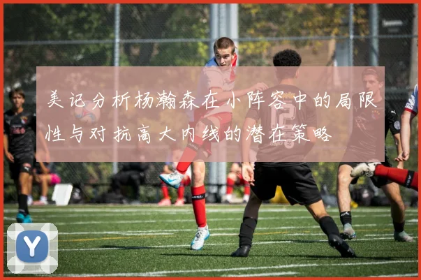 美记分析杨瀚森在小阵容中的局限性与对抗高大内线的潜在策略