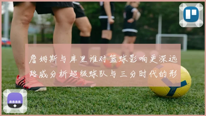 詹姆斯与库里谁对篮球影响更深远路威分析超级球队与三分时代的形成