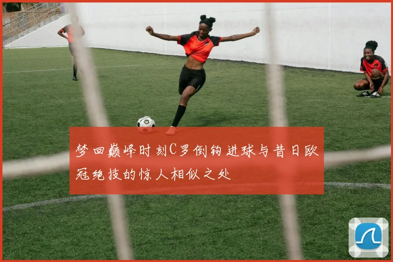梦回巅峰时刻C罗倒钩进球与昔日欧冠绝技的惊人相似之处