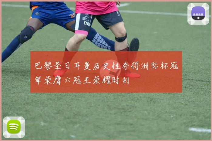 巴黎圣日耳曼历史性夺得洲际杯冠军荣膺六冠王荣耀时刻