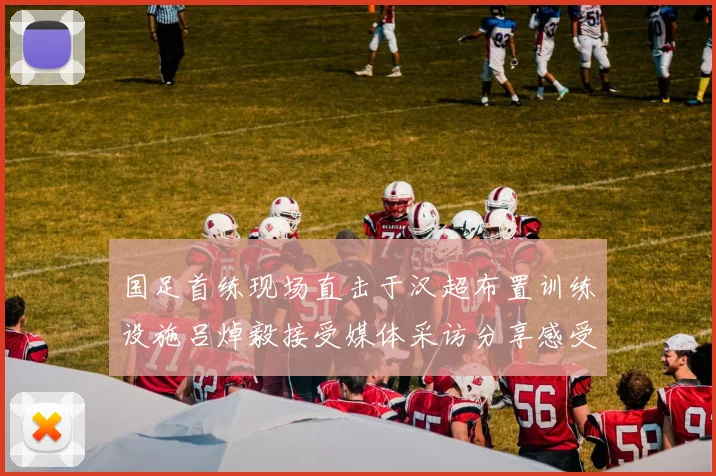 国足首练现场直击于汉超布置训练设施吕焯毅接受媒体采访分享感受