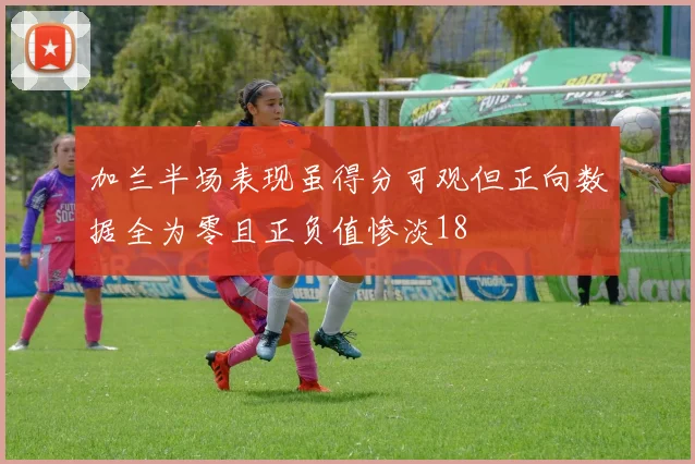 加兰半场表现虽得分可观但正向数据全为零且正负值惨淡18