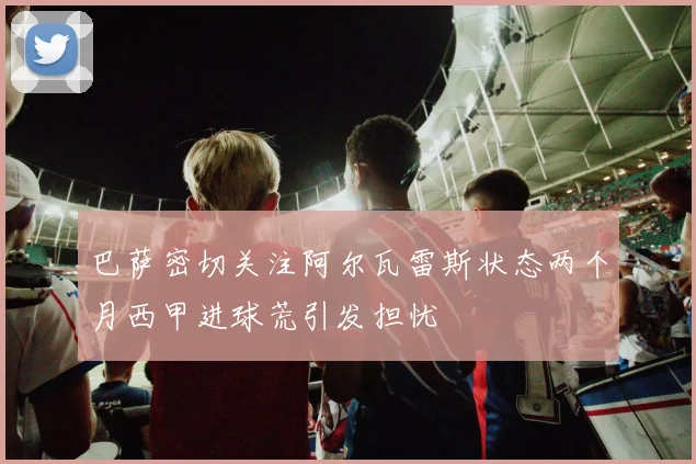 巴萨密切关注阿尔瓦雷斯状态两个月西甲进球荒引发担忧