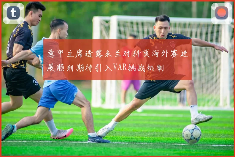 意甲主席透露米兰对科莫海外赛进展顺利期待引入VAR挑战机制