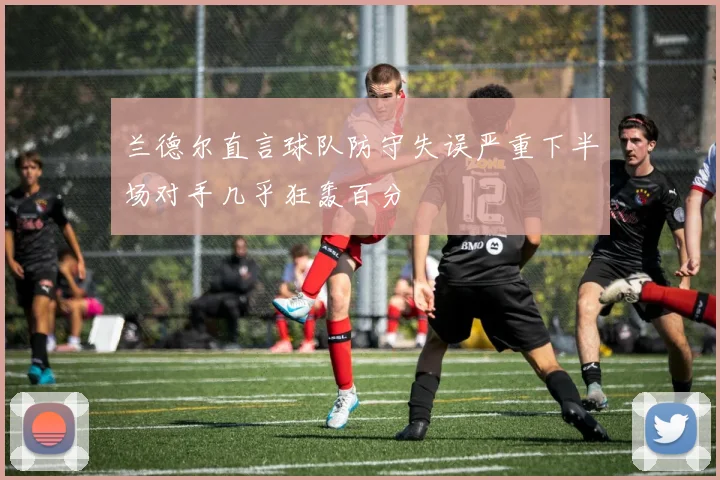 兰德尔直言球队防守失误严重下半场对手几乎狂轰百分