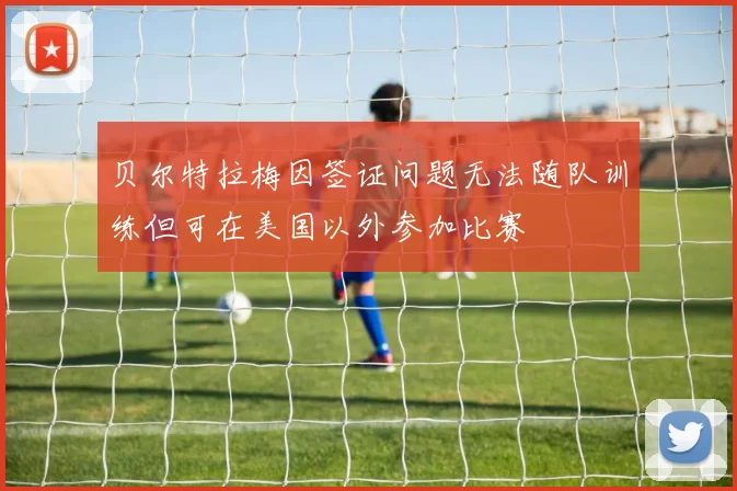 贝尔特拉梅因签证问题无法随队训练但可在美国以外参加比赛