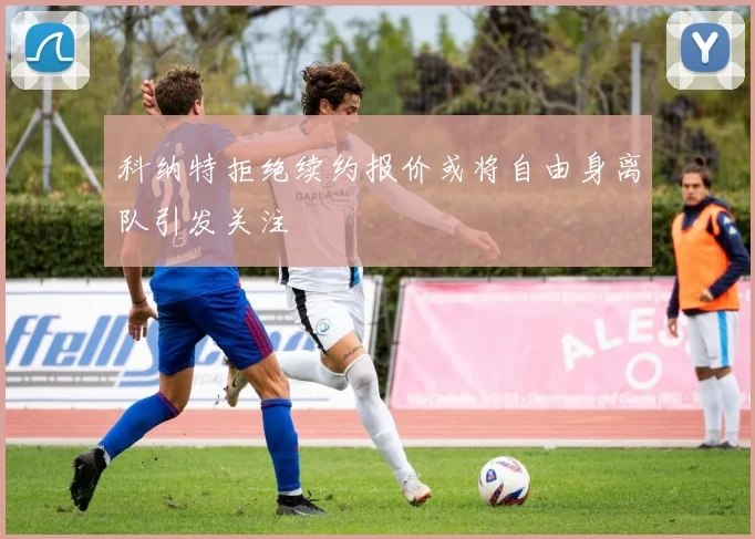 科纳特拒绝续约报价或将自由身离队引发关注