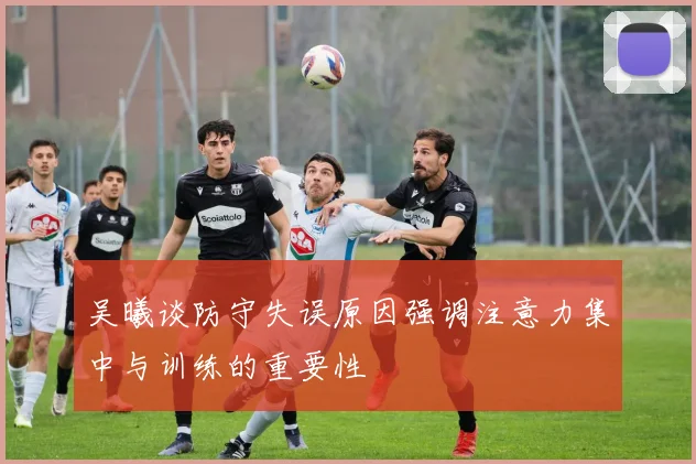 吴曦谈防守失误原因强调注意力集中与训练的重要性