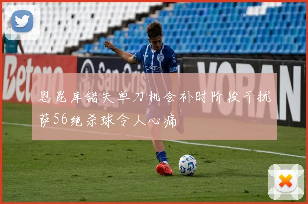 恩昆库错失单刀机会补时阶段干扰萨56绝杀球令人心痛