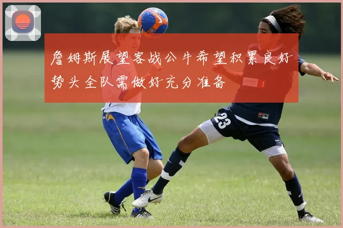 詹姆斯展望客战公牛希望积累良好势头全队需做好充分准备