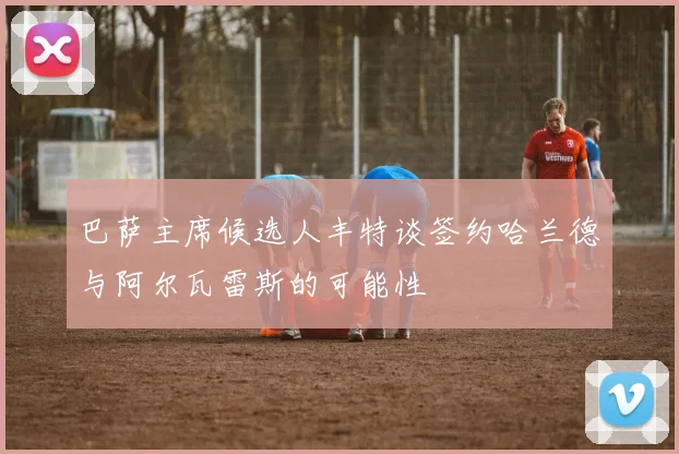 巴萨主席候选人丰特谈签约哈兰德与阿尔瓦雷斯的可能性