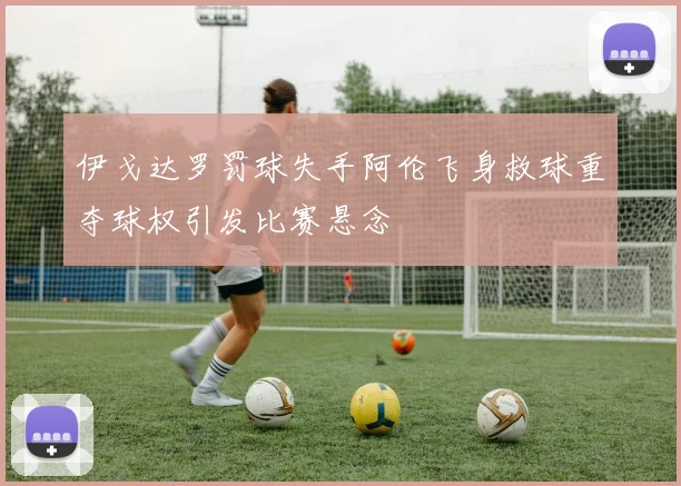 伊戈达罗罚球失手阿伦飞身救球重夺球权引发比赛悬念