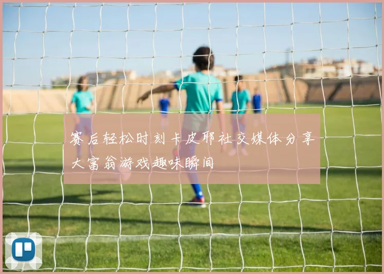 赛后轻松时刻卡皮耶社交媒体分享大富翁游戏趣味瞬间