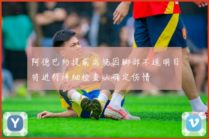 阿德巴约提前离场因脚部不适明日将进行详细检查以确定伤情
