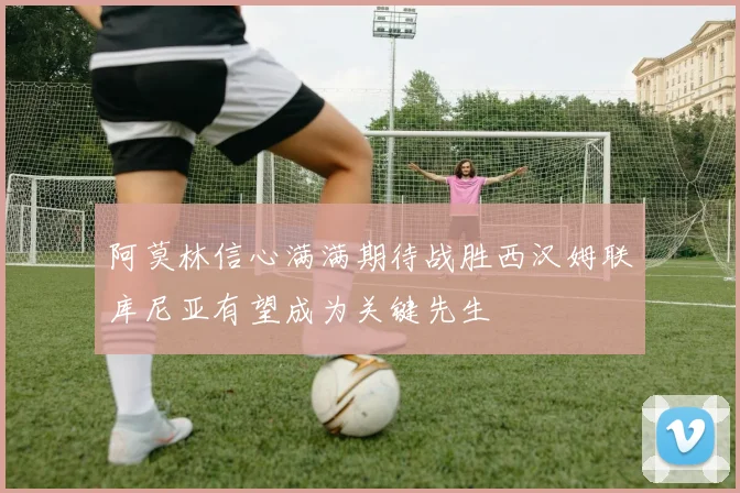 阿莫林信心满满期待战胜西汉姆联库尼亚有望成为关键先生