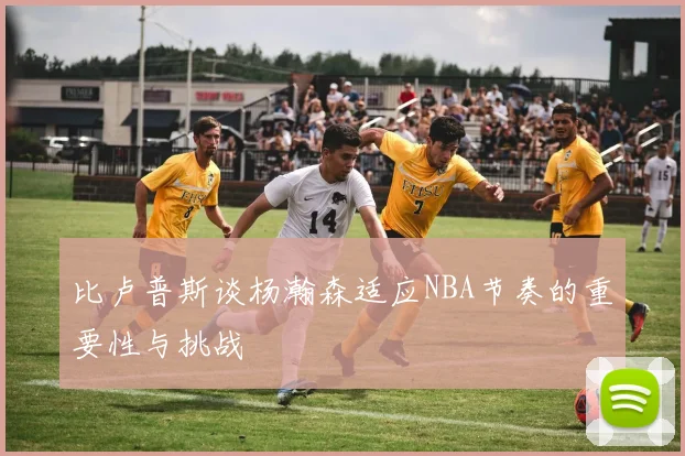 比卢普斯谈杨瀚森适应NBA节奏的重要性与挑战