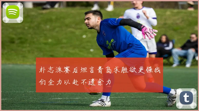 朴志洙赛后坦言青岛求胜欲更强我们全力以赴不遗余力