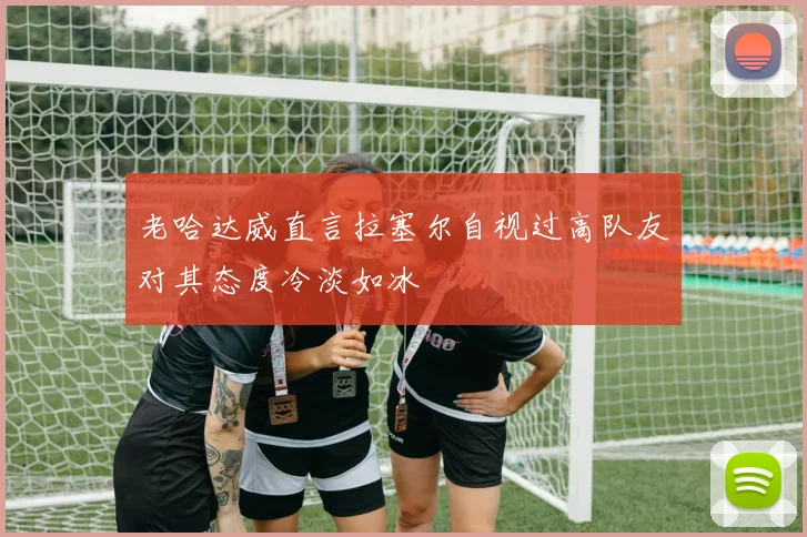 老哈达威直言拉塞尔自视过高队友对其态度冷淡如冰