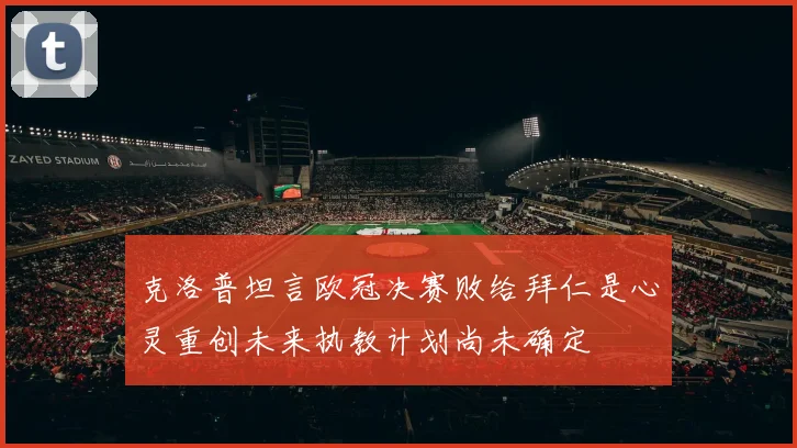克洛普坦言欧冠决赛败给拜仁是心灵重创未来执教计划尚未确定